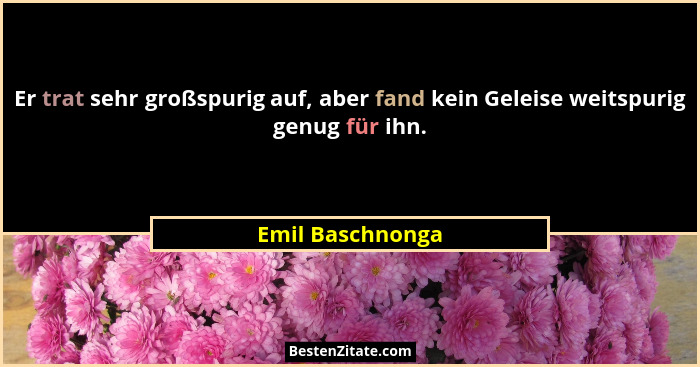 Er trat sehr großspurig auf, aber fand kein Geleise weitspurig genug für ihn.... - Emil Baschnonga