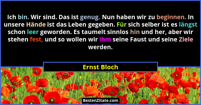 Ich bin. Wir sind. Das ist genug. Nun haben wir zu beginnen. In unsere Hände ist das Leben gegeben. Für sich selber ist es längst schon... - Ernst Bloch