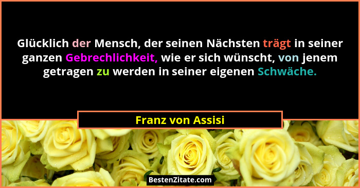 Glücklich der Mensch, der seinen Nächsten trägt in seiner ganzen Gebrechlichkeit, wie er sich wünscht, von jenem getragen zu werden... - Franz von Assisi