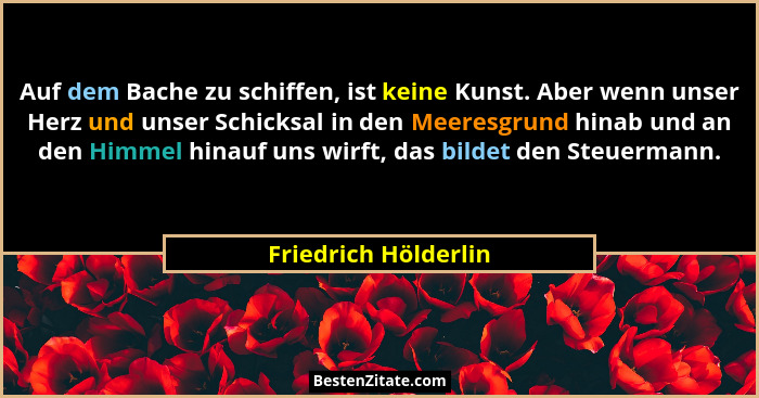 Auf dem Bache zu schiffen, ist keine Kunst. Aber wenn unser Herz und unser Schicksal in den Meeresgrund hinab und an den Himmel... - Friedrich Hölderlin