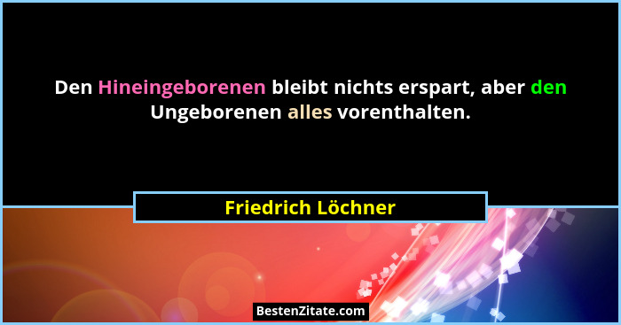 Den Hineingeborenen bleibt nichts erspart, aber den Ungeborenen alles vorenthalten.... - Friedrich Löchner