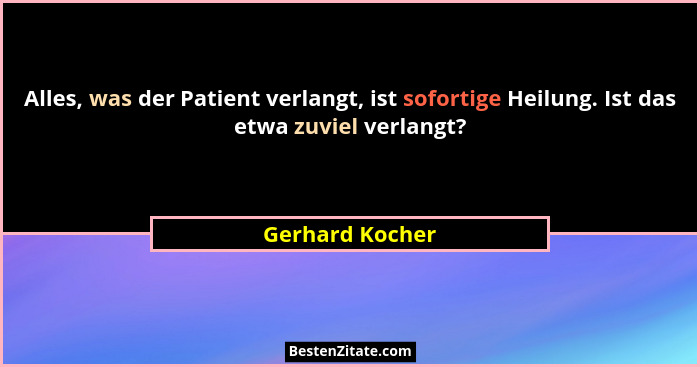 Alles, was der Patient verlangt, ist sofortige Heilung. Ist das etwa zuviel verlangt?... - Gerhard Kocher