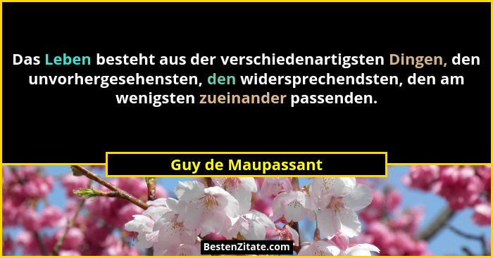 Das Leben besteht aus der verschiedenartigsten Dingen, den unvorhergesehensten, den widersprechendsten, den am wenigsten zueinande... - Guy de Maupassant