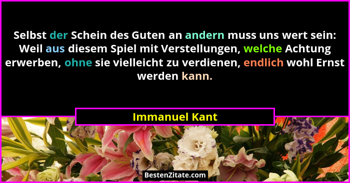 Selbst der Schein des Guten an andern muss uns wert sein: Weil aus diesem Spiel mit Verstellungen, welche Achtung erwerben, ohne sie v... - Immanuel Kant