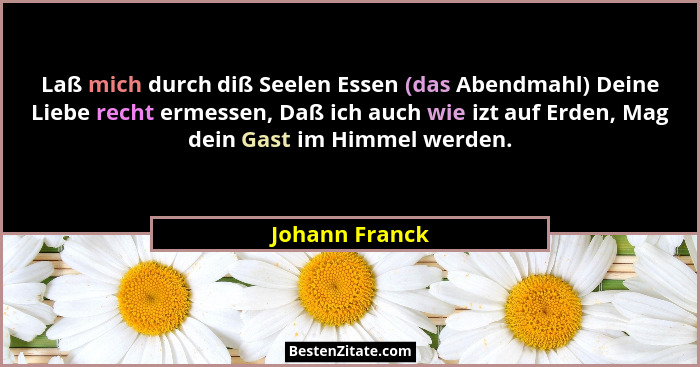 Laß mich durch diß Seelen Essen (das Abendmahl) Deine Liebe recht ermessen, Daß ich auch wie izt auf Erden, Mag dein Gast im Himmel we... - Johann Franck