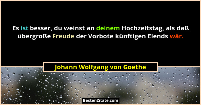 Es ist besser, du weinst an deinem Hochzeitstag, als daß übergroße Freude der Vorbote künftigen Elends wär.... - Johann Wolfgang von Goethe