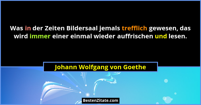 Was in der Zeiten Bildersaal jemals trefflich gewesen, das wird immer einer einmal wieder auffrischen und lesen.... - Johann Wolfgang von Goethe
