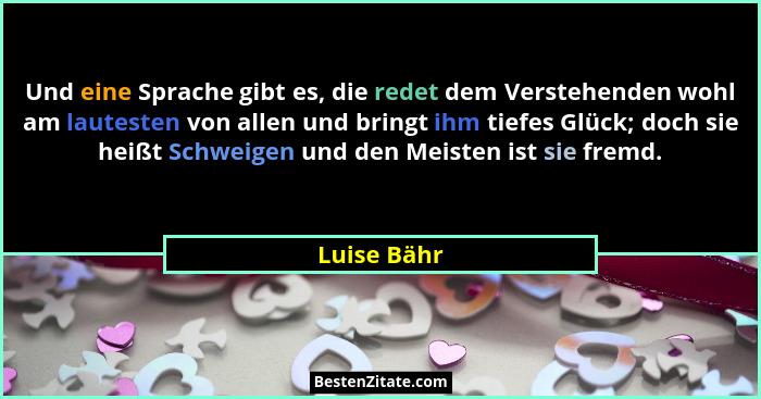 Und eine Sprache gibt es, die redet dem Verstehenden wohl am lautesten von allen und bringt ihm tiefes Glück; doch sie heißt Schweigen un... - Luise Bähr