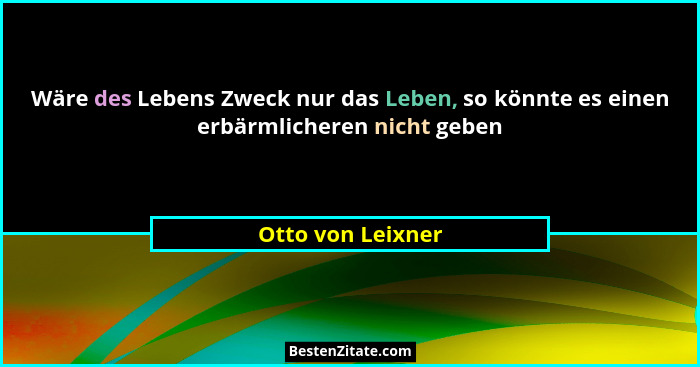 Wäre des Lebens Zweck nur das Leben, so könnte es einen erbärmlicheren nicht geben... - Otto von Leixner