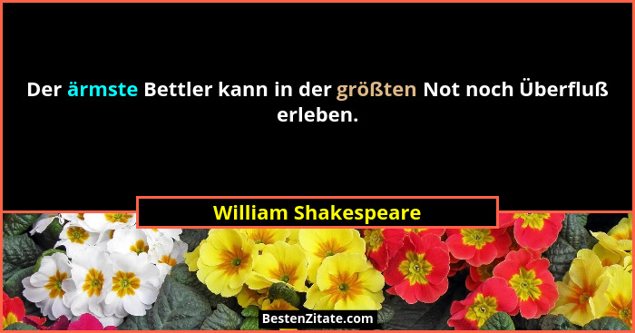 Der ärmste Bettler kann in der größten Not noch Überfluß erleben.... - William Shakespeare