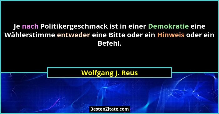 Je nach Politikergeschmack ist in einer Demokratie eine Wählerstimme entweder eine Bitte oder ein Hinweis oder ein Befehl.... - Wolfgang J. Reus