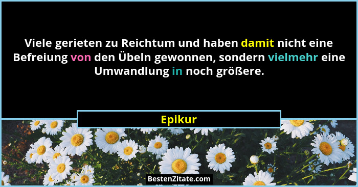 Viele gerieten zu Reichtum und haben damit nicht eine Befreiung von den Übeln gewonnen, sondern vielmehr eine Umwandlung in noch größere.... - Epikur