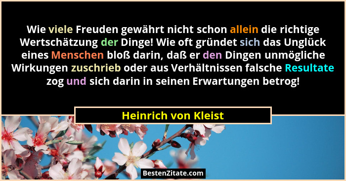 Wie viele Freuden gewährt nicht schon allein die richtige Wertschätzung der Dinge! Wie oft gründet sich das Unglück eines Mensch... - Heinrich von Kleist