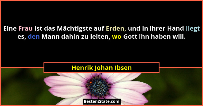 Eine Frau ist das Mächtigste auf Erden, und in ihrer Hand liegt es, den Mann dahin zu leiten, wo Gott ihn haben will.... - Henrik Johan Ibsen