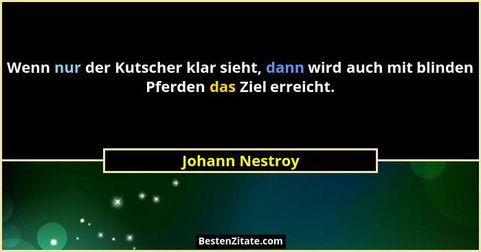 Wenn nur der Kutscher klar sieht, dann wird auch mit blinden Pferden das Ziel erreicht.... - Johann Nestroy