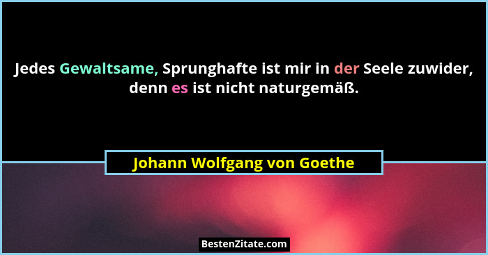 Jedes Gewaltsame, Sprunghafte ist mir in der Seele zuwider, denn es ist nicht naturgemäß.... - Johann Wolfgang von Goethe