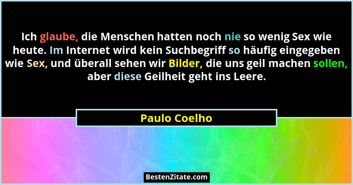 Ich glaube, die Menschen hatten noch nie so wenig Sex wie heute. Im Internet wird kein Suchbegriff so häufig eingegeben wie Sex, und üb... - Paulo Coelho