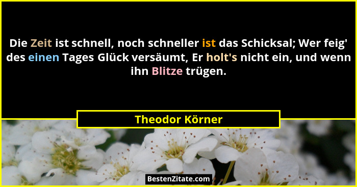 Die Zeit ist schnell, noch schneller ist das Schicksal; Wer feig' des einen Tages Glück versäumt, Er holt's nicht ein, und we... - Theodor Körner
