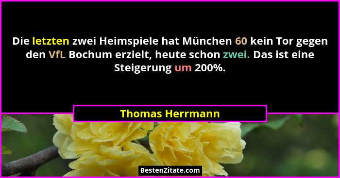 Die letzten zwei Heimspiele hat München 60 kein Tor gegen den VfL Bochum erzielt, heute schon zwei. Das ist eine Steigerung um 200%.... - Thomas Herrmann