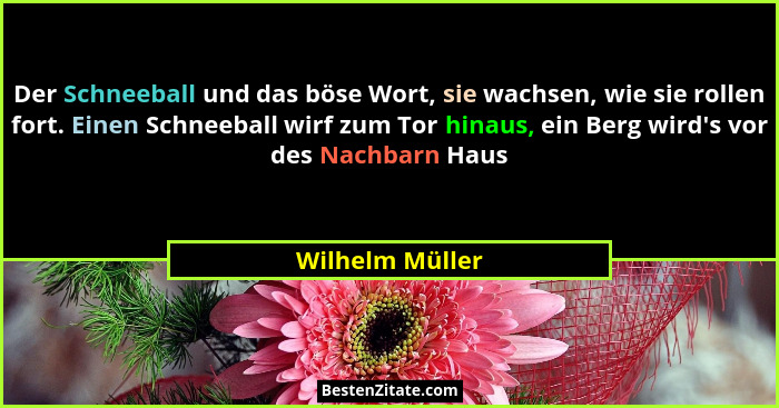 Der Schneeball und das böse Wort, sie wachsen, wie sie rollen fort. Einen Schneeball wirf zum Tor hinaus, ein Berg wird's vor des... - Wilhelm Müller