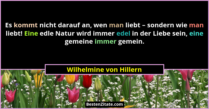 Es kommt nicht darauf an, wen man liebt – sondern wie man liebt! Eine edle Natur wird immer edel in der Liebe sein, eine geme... - Wilhelmine von Hillern