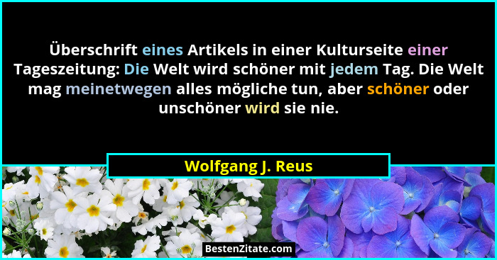 Überschrift eines Artikels in einer Kulturseite einer Tageszeitung: Die Welt wird schöner mit jedem Tag. Die Welt mag meinetwegen a... - Wolfgang J. Reus