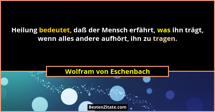 Heilung bedeutet, daß der Mensch erfährt, was ihn trägt, wenn alles andere aufhört, ihn zu tragen.... - Wolfram von Eschenbach