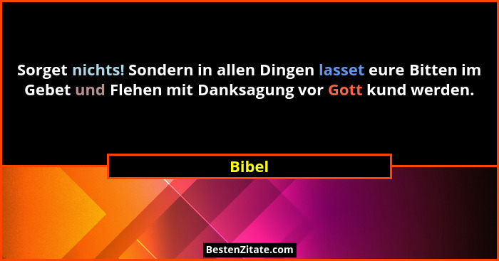 Sorget nichts! Sondern in allen Dingen lasset eure Bitten im Gebet und Flehen mit Danksagung vor Gott kund werden.... - Bibel