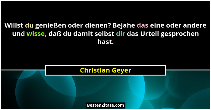 Willst du genießen oder dienen? Bejahe das eine oder andere und wisse, daß du damit selbst dir das Urteil gesprochen hast.... - Christian Geyer