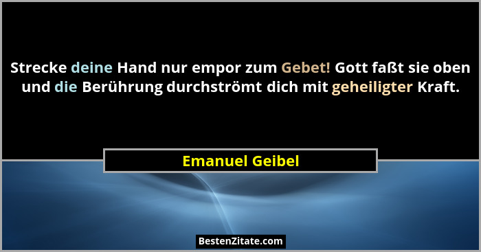 Strecke deine Hand nur empor zum Gebet! Gott faßt sie oben und die Berührung durchströmt dich mit geheiligter Kraft.... - Emanuel Geibel