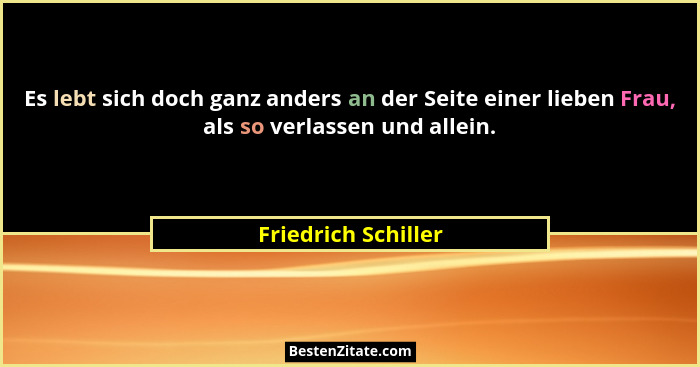 Es lebt sich doch ganz anders an der Seite einer lieben Frau, als so verlassen und allein.... - Friedrich Schiller