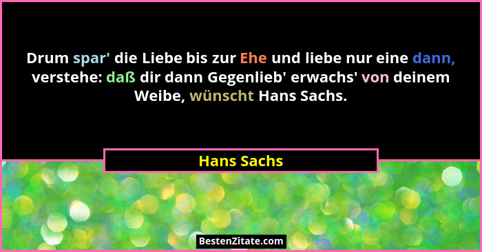 Drum spar' die Liebe bis zur Ehe und liebe nur eine dann, verstehe: daß dir dann Gegenlieb' erwachs' von deinem Weibe, wünsch... - Hans Sachs