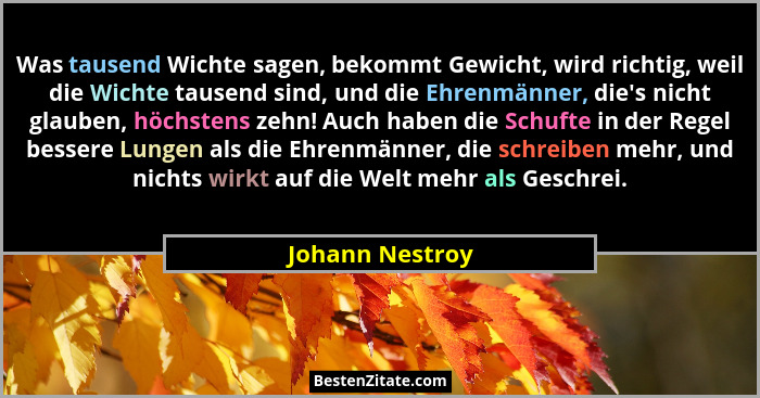 Was tausend Wichte sagen, bekommt Gewicht, wird richtig, weil die Wichte tausend sind, und die Ehrenmänner, die's nicht glauben,... - Johann Nestroy