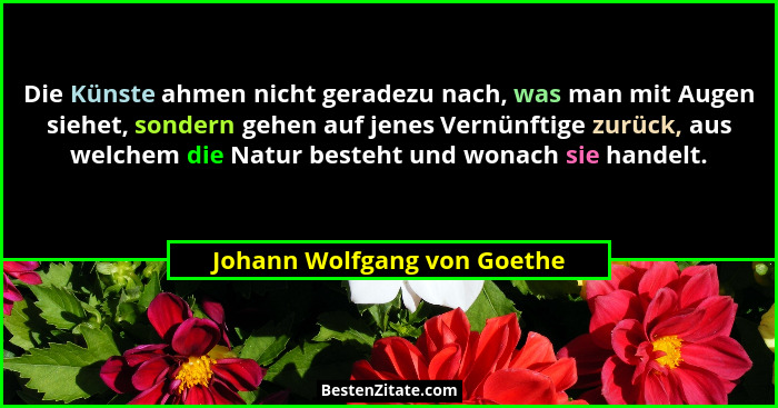 Die Künste ahmen nicht geradezu nach, was man mit Augen siehet, sondern gehen auf jenes Vernünftige zurück, aus welchem d... - Johann Wolfgang von Goethe