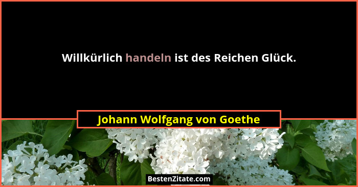 Willkürlich handeln ist des Reichen Glück.... - Johann Wolfgang von Goethe