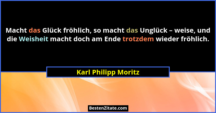 Macht das Glück fröhlich, so macht das Unglück – weise, und die Weisheit macht doch am Ende trotzdem wieder fröhlich.... - Karl Philipp Moritz