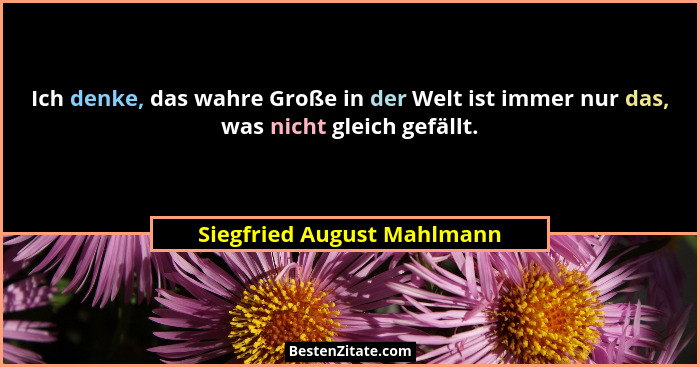 Ich denke, das wahre Große in der Welt ist immer nur das, was nicht gleich gefällt.... - Siegfried August Mahlmann