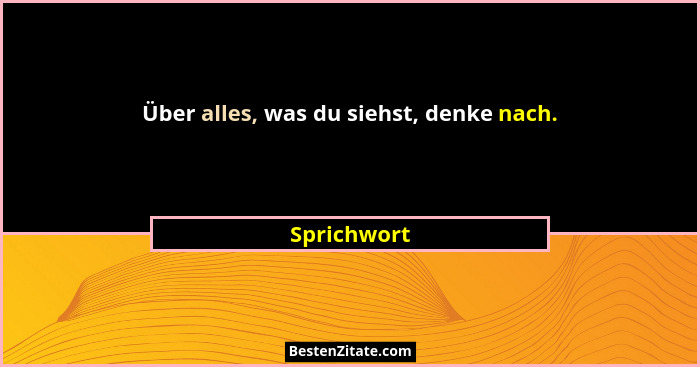 Über alles, was du siehst, denke nach.... - Sprichwort
