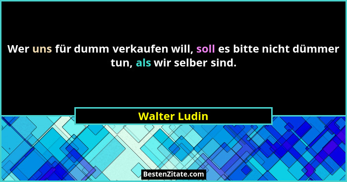 Wer uns für dumm verkaufen will, soll es bitte nicht dümmer tun, als wir selber sind.... - Walter Ludin