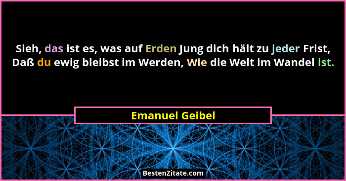 Sieh, das ist es, was auf Erden Jung dich hält zu jeder Frist, Daß du ewig bleibst im Werden, Wie die Welt im Wandel ist.... - Emanuel Geibel
