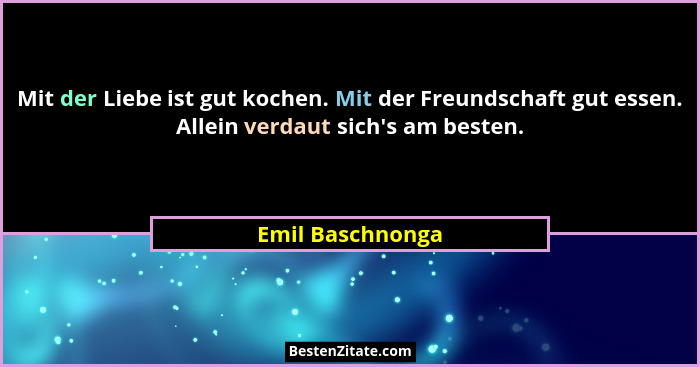 Mit der Liebe ist gut kochen. Mit der Freundschaft gut essen. Allein verdaut sich's am besten.... - Emil Baschnonga