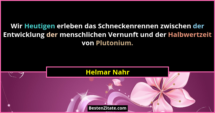 Wir Heutigen erleben das Schneckenrennen zwischen der Entwicklung der menschlichen Vernunft und der Halbwertzeit von Plutonium.... - Helmar Nahr