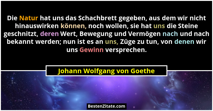 Die Natur hat uns das Schachbrett gegeben, aus dem wir nicht hinauswirken können, noch wollen, sie hat uns die Steine ges... - Johann Wolfgang von Goethe