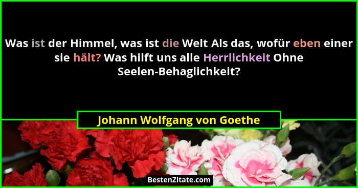 Was ist der Himmel, was ist die Welt Als das, wofür eben einer sie hält? Was hilft uns alle Herrlichkeit Ohne Seelen-Beha... - Johann Wolfgang von Goethe