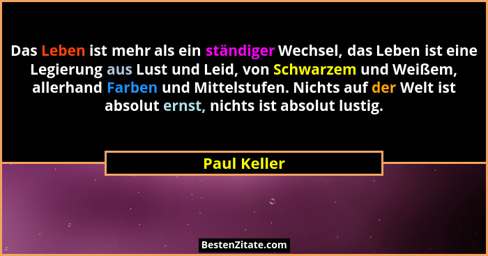 Das Leben ist mehr als ein ständiger Wechsel, das Leben ist eine Legierung aus Lust und Leid, von Schwarzem und Weißem, allerhand Farben... - Paul Keller
