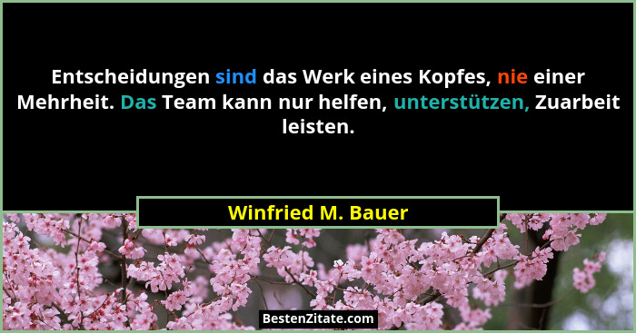 Entscheidungen sind das Werk eines Kopfes, nie einer Mehrheit. Das Team kann nur helfen, unterstützen, Zuarbeit leisten.... - Winfried M. Bauer