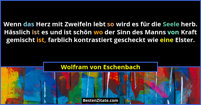 Wenn das Herz mit Zweifeln lebt so wird es für die Seele herb. Hässlich ist es und ist schön wo der Sinn des Manns von Kraft... - Wolfram von Eschenbach