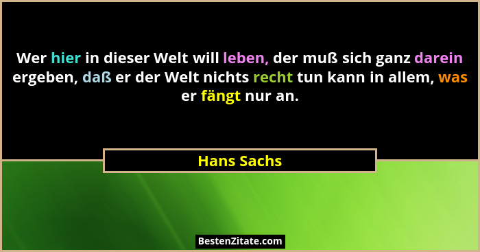 Wer hier in dieser Welt will leben, der muß sich ganz darein ergeben, daß er der Welt nichts recht tun kann in allem, was er fängt nur an... - Hans Sachs
