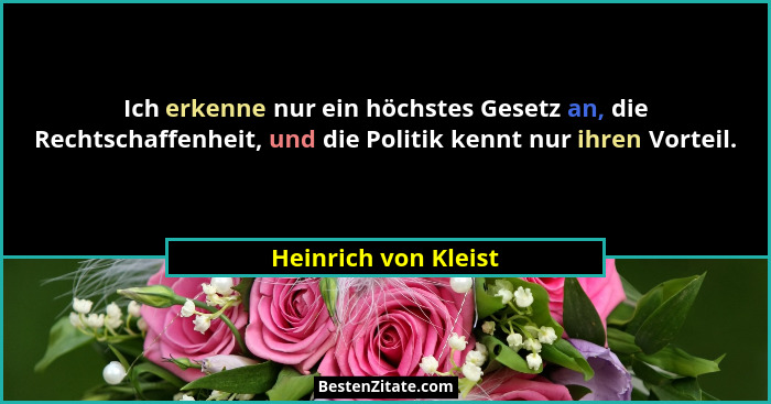 Ich erkenne nur ein höchstes Gesetz an, die Rechtschaffenheit, und die Politik kennt nur ihren Vorteil.... - Heinrich von Kleist