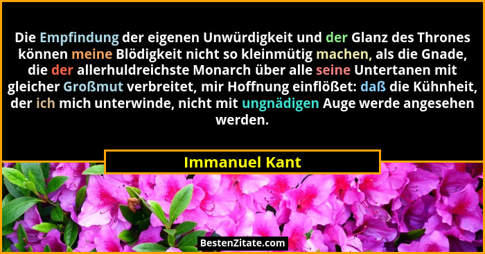 Die Empfindung der eigenen Unwürdigkeit und der Glanz des Thrones können meine Blödigkeit nicht so kleinmütig machen, als die Gnade, d... - Immanuel Kant